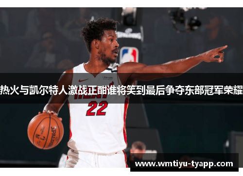热火与凯尔特人激战正酣谁将笑到最后争夺东部冠军荣耀