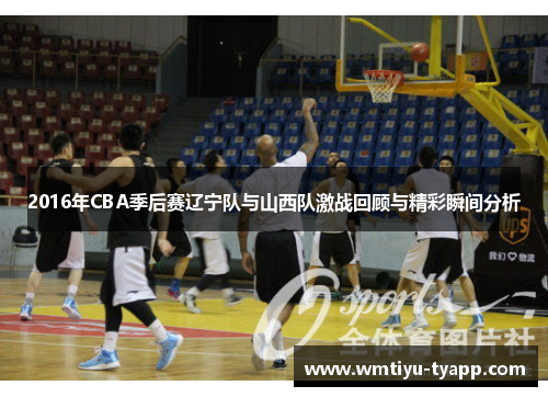 2016年CBA季后赛辽宁队与山西队激战回顾与精彩瞬间分析